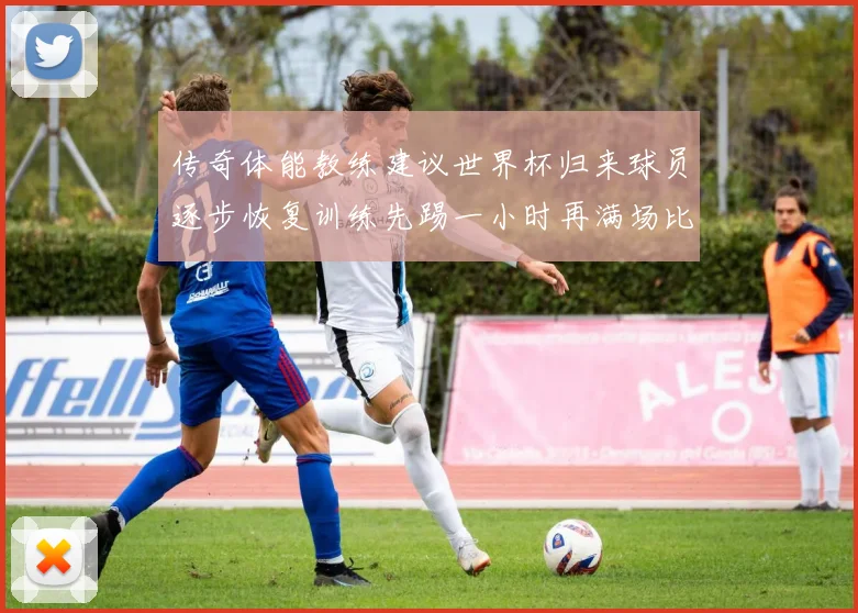 传奇体能教练建议世界杯归来球员逐步恢复训练先踢一小时再满场比赛