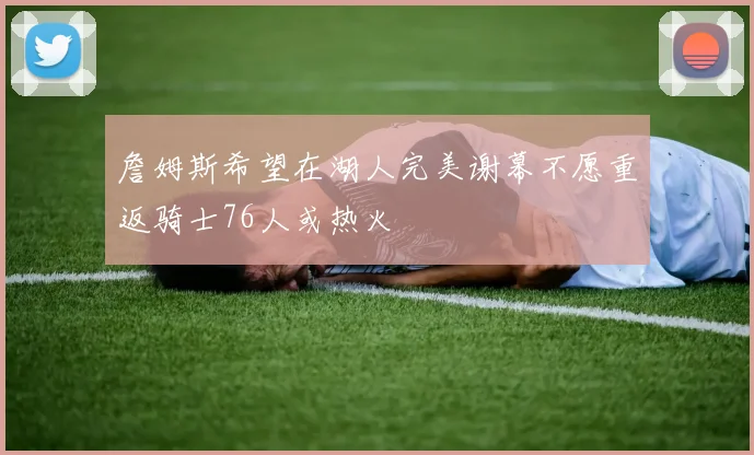 詹姆斯希望在湖人完美谢幕不愿重返骑士76人或热火