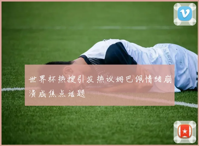 世界杯热搜引发热议姆巴佩情绪崩溃成焦点话题