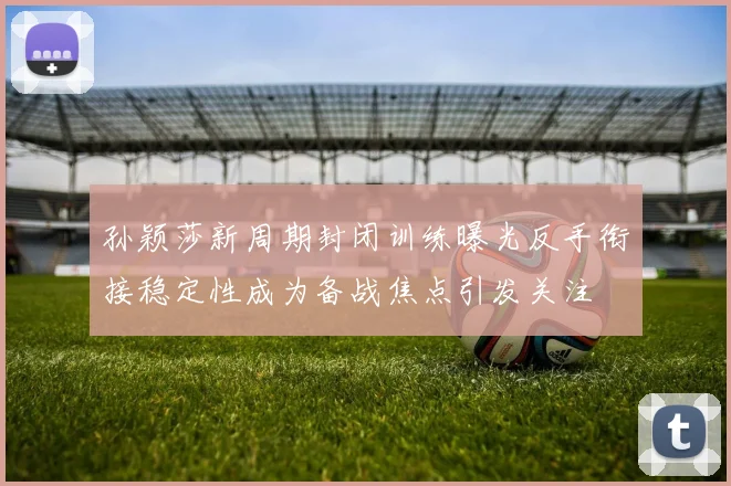 孙颖莎新周期封闭训练曝光反手衔接稳定性成为备战焦点引发关注
