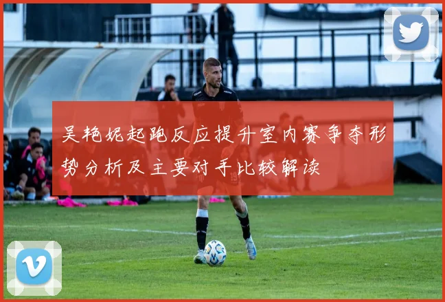 吴艳妮起跑反应提升室内赛争夺形势分析及主要对手比较解读