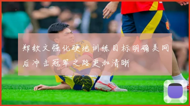 郑钦文强化硬地训练目标明确美网后冲击冠军之路更加清晰