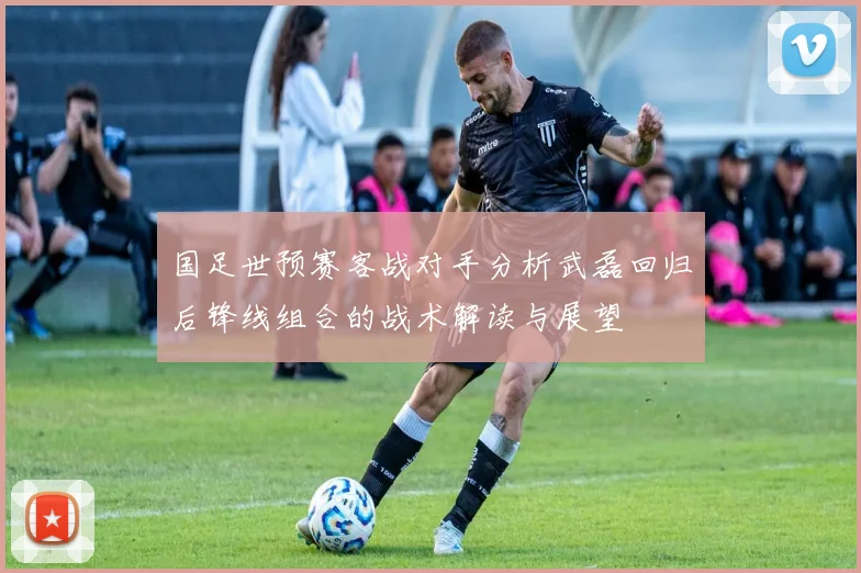 国足世预赛客战对手分析武磊回归后锋线组合的战术解读与展望