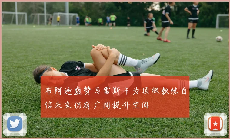 布阿迪盛赞马雷斯卡为顶级教练自信未来仍有广阔提升空间