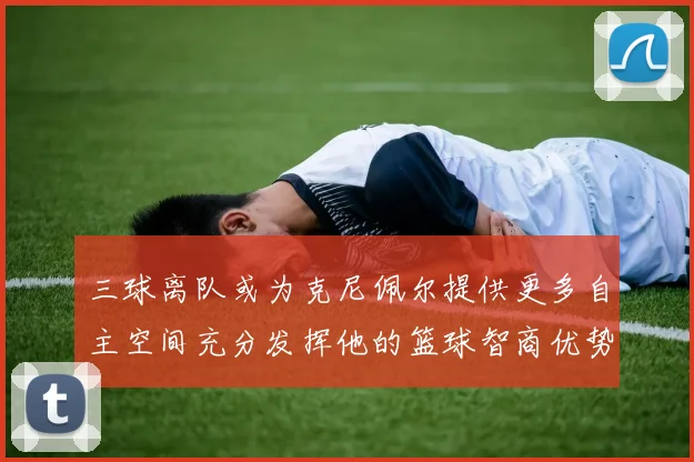三球离队或为克尼佩尔提供更多自主空间充分发挥他的篮球智商优势