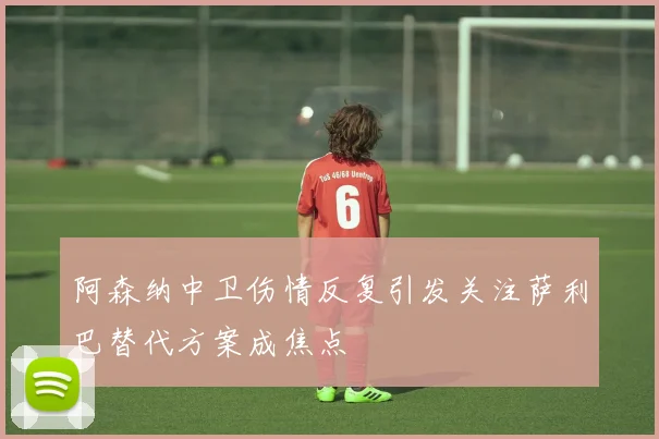 阿森纳中卫伤情反复引发关注萨利巴替代方案成焦点