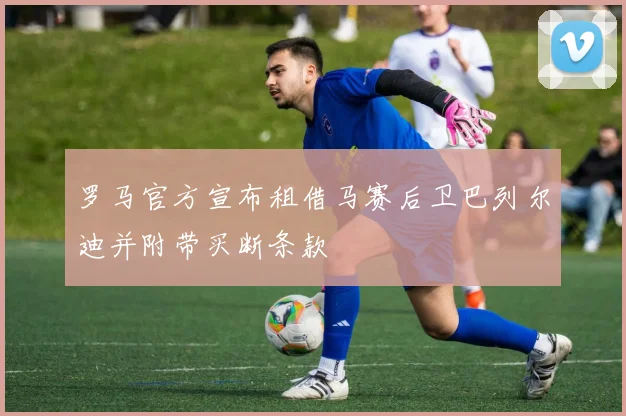 罗马官方宣布租借马赛后卫巴列尔迪并附带买断条款