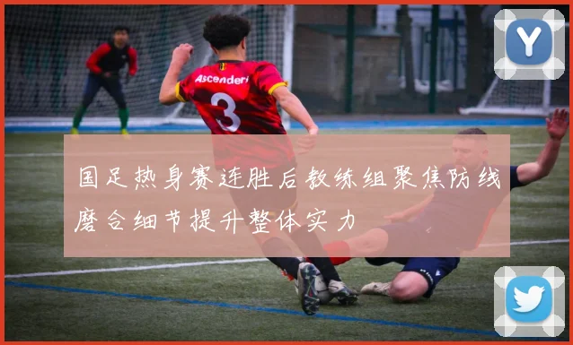 国足热身赛连胜后教练组聚焦防线磨合细节提升整体实力