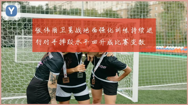 张伟丽卫冕战地面强化训练持续进行对手摔跤水平回升成比赛变数