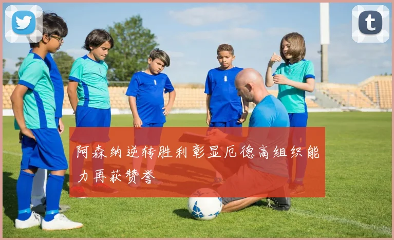 阿森纳逆转胜利彰显厄德高组织能力再获赞誉