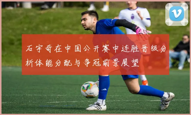 石宇奇在中国公开赛中连胜晋级分析体能分配与争冠前景展望