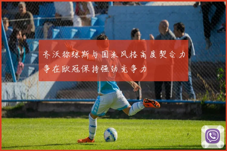 齐沃称琼斯与国米风格高度契合力争在欧冠保持强劲竞争力