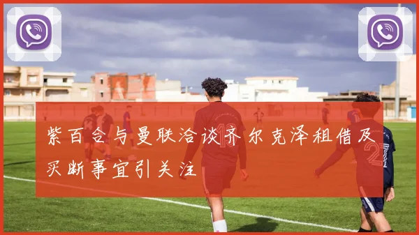 紫百合与曼联洽谈齐尔克泽租借及买断事宜引关注
