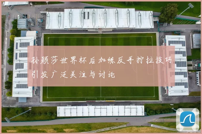 孙颖莎世界杯后加练反手拧拉技巧引发广泛关注与讨论