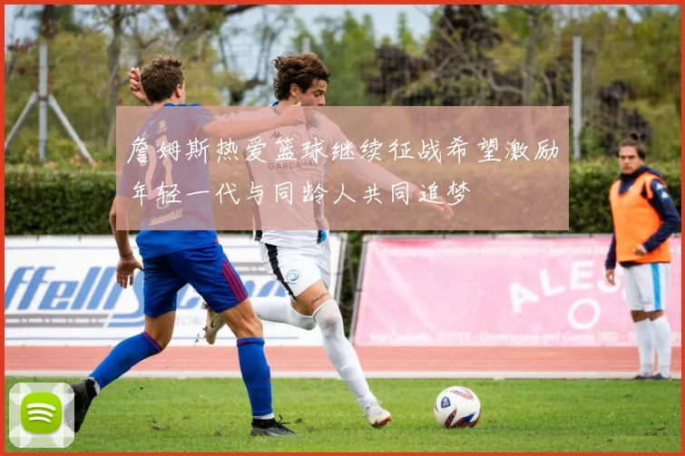 詹姆斯热爱篮球继续征战希望激励年轻一代与同龄人共同追梦